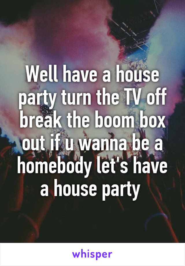 Well have a house party turn the TV off break the boom box out if u wanna be a homebody let's have a house party 