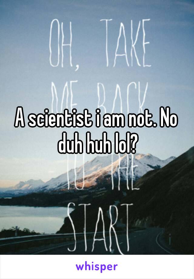 A scientist i am not. No duh huh lol?