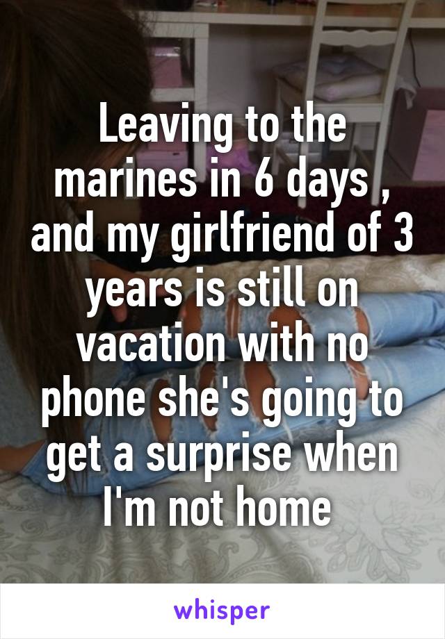 Leaving to the marines in 6 days , and my girlfriend of 3 years is still on vacation with no phone she's going to get a surprise when I'm not home 