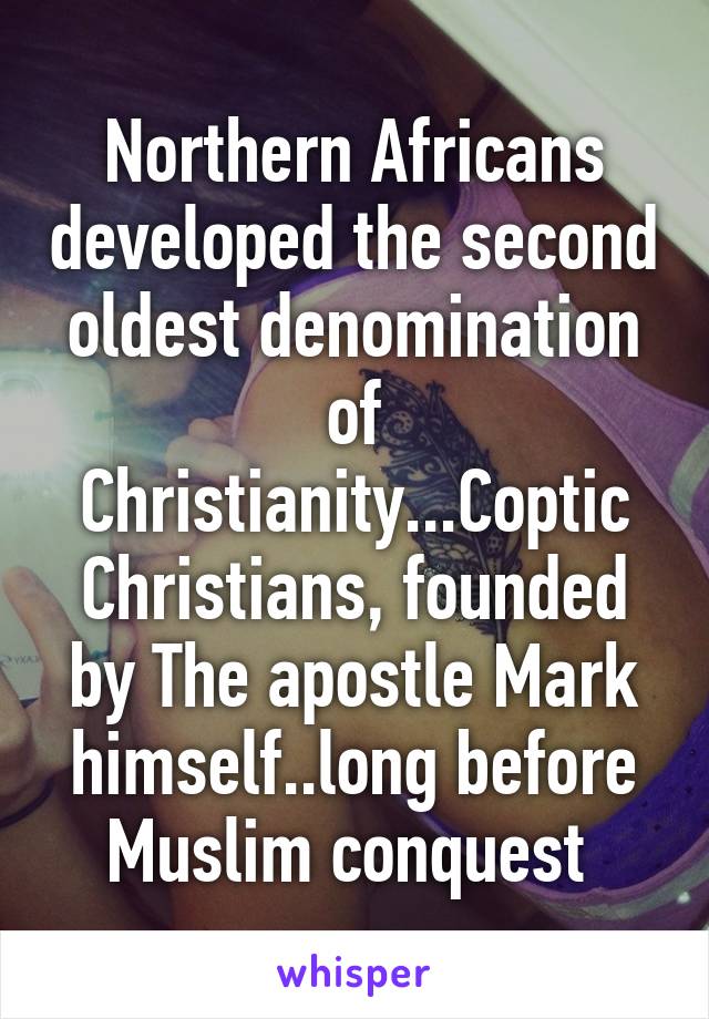 Northern Africans developed the second oldest denomination of Christianity...Coptic Christians, founded by The apostle Mark himself..long before Muslim conquest 