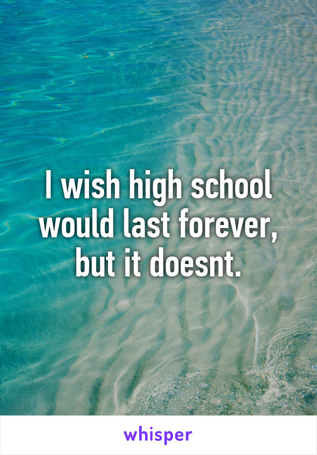 I wish high school would last forever, but it doesnt.