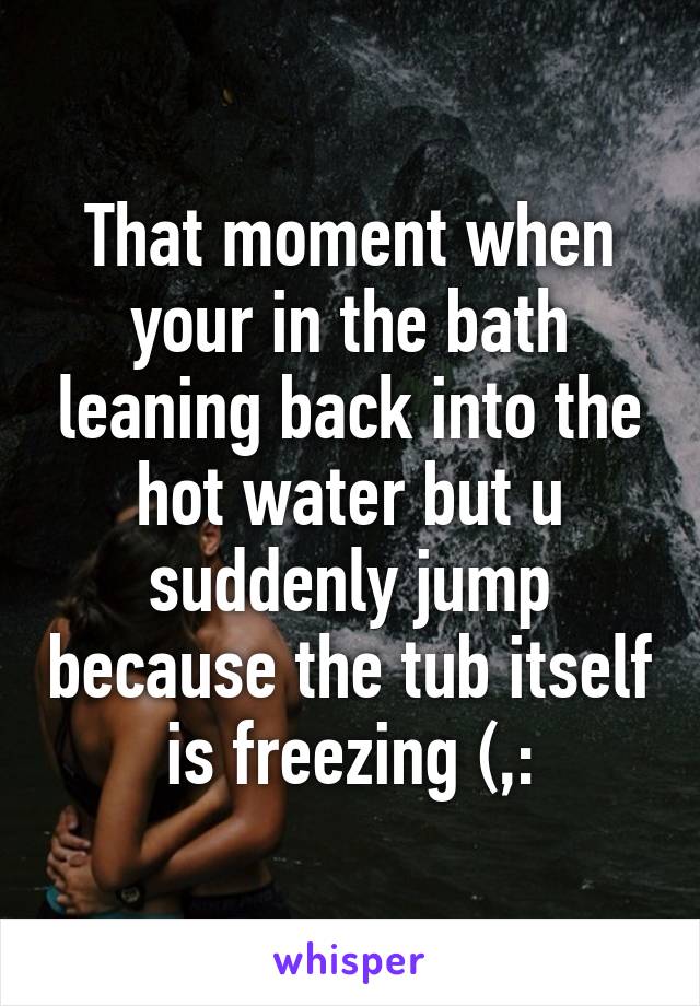 That moment when your in the bath leaning back into the hot water but u suddenly jump because the tub itself is freezing (,: