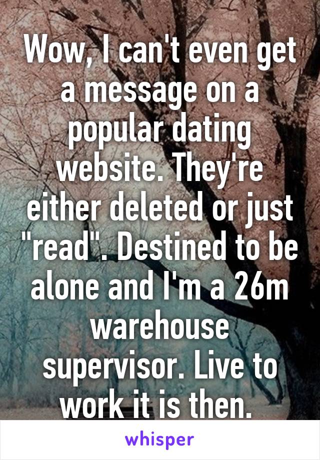 Wow, I can't even get a message on a popular dating website. They're either deleted or just "read". Destined to be alone and I'm a 26m warehouse supervisor. Live to work it is then. 