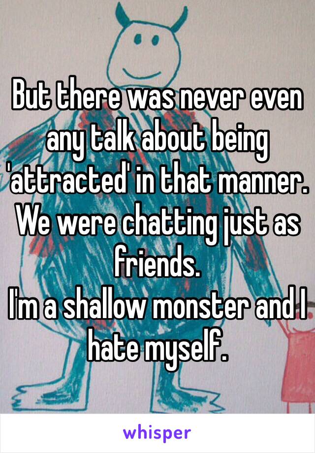But there was never even any talk about being 'attracted' in that manner. We were chatting just as friends.
I'm a shallow monster and I hate myself. 