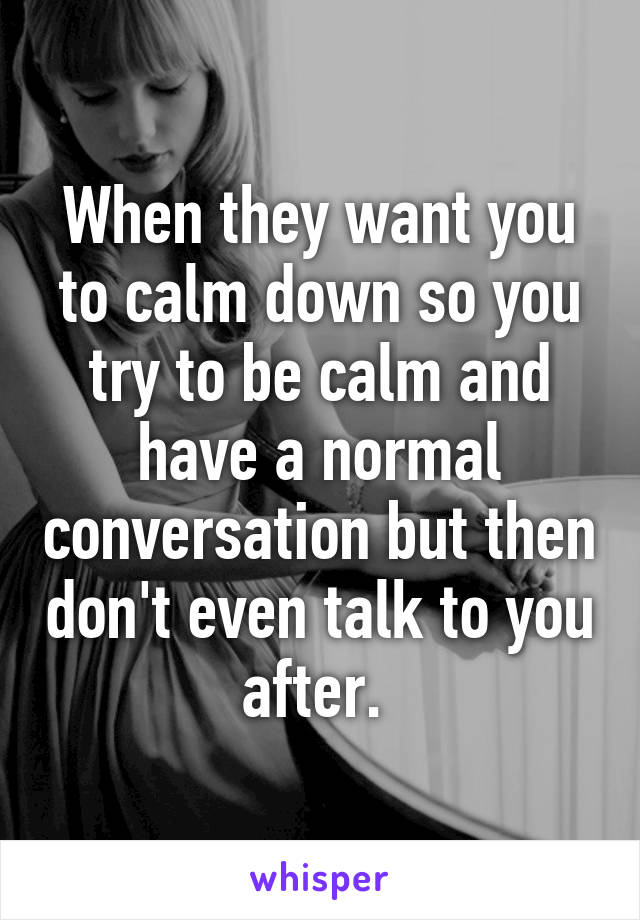 When they want you to calm down so you try to be calm and have a normal conversation but then don't even talk to you after. 