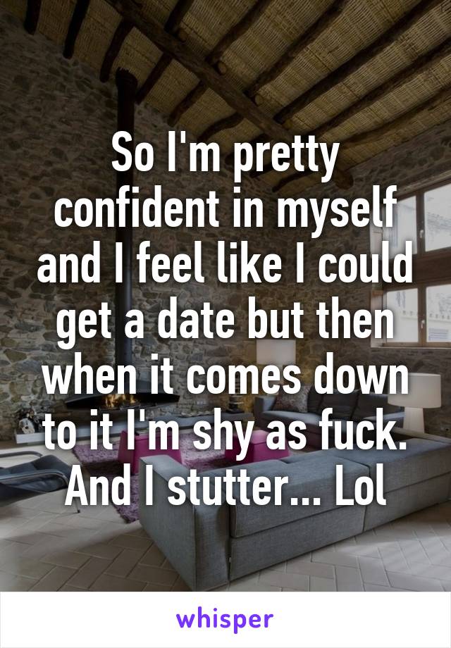 So I'm pretty confident in myself and I feel like I could get a date but then when it comes down to it I'm shy as fuck. And I stutter... Lol