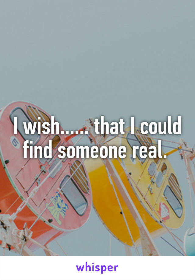 I wish...... that I could find someone real. 