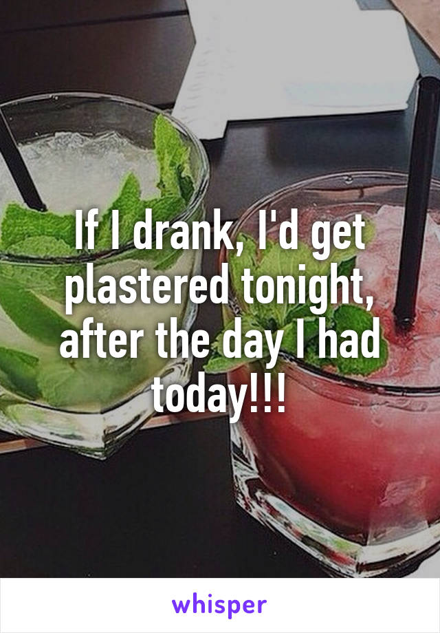 If I drank, I'd get plastered tonight, after the day I had today!!!