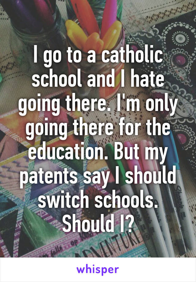 I go to a catholic school and I hate going there. I'm only going there for the education. But my patents say I should switch schools. Should I?