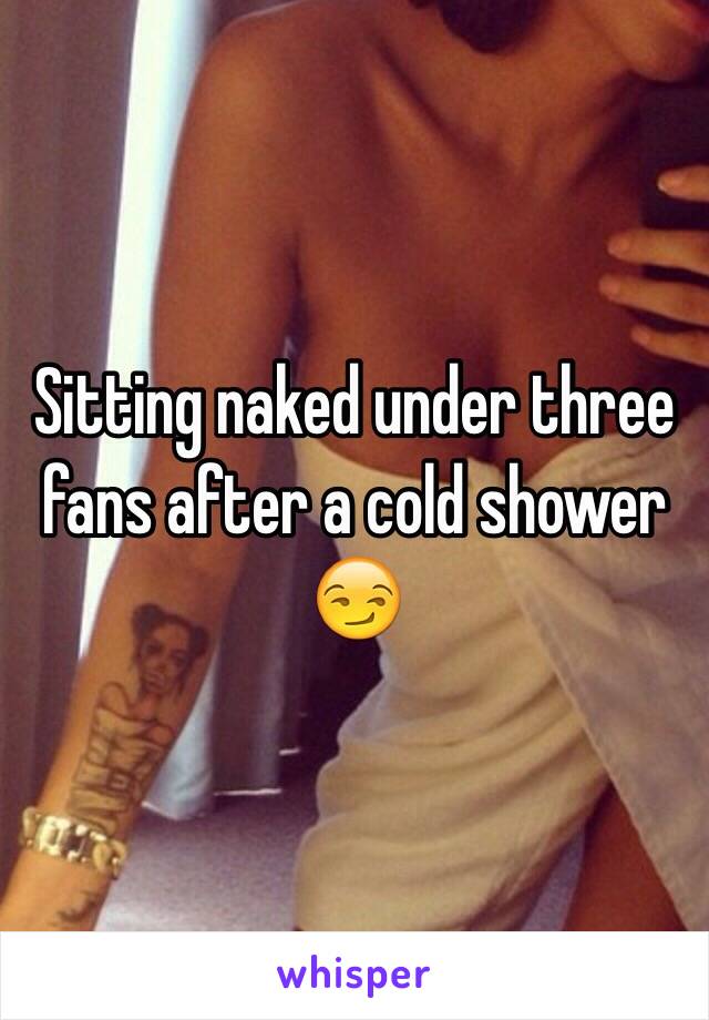 Sitting naked under three fans after a cold shower 😏