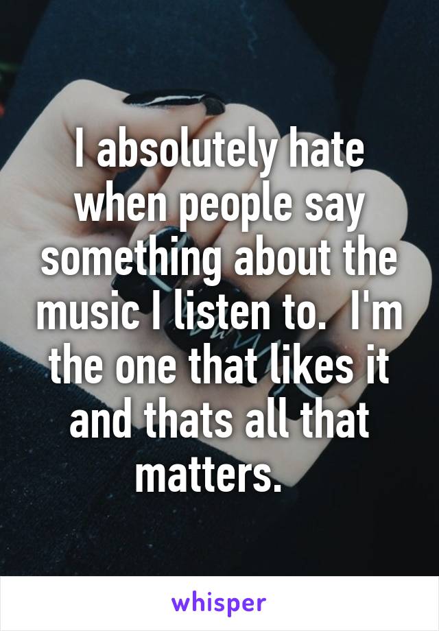 I absolutely hate when people say something about the music I listen to.  I'm the one that likes it and thats all that matters.  