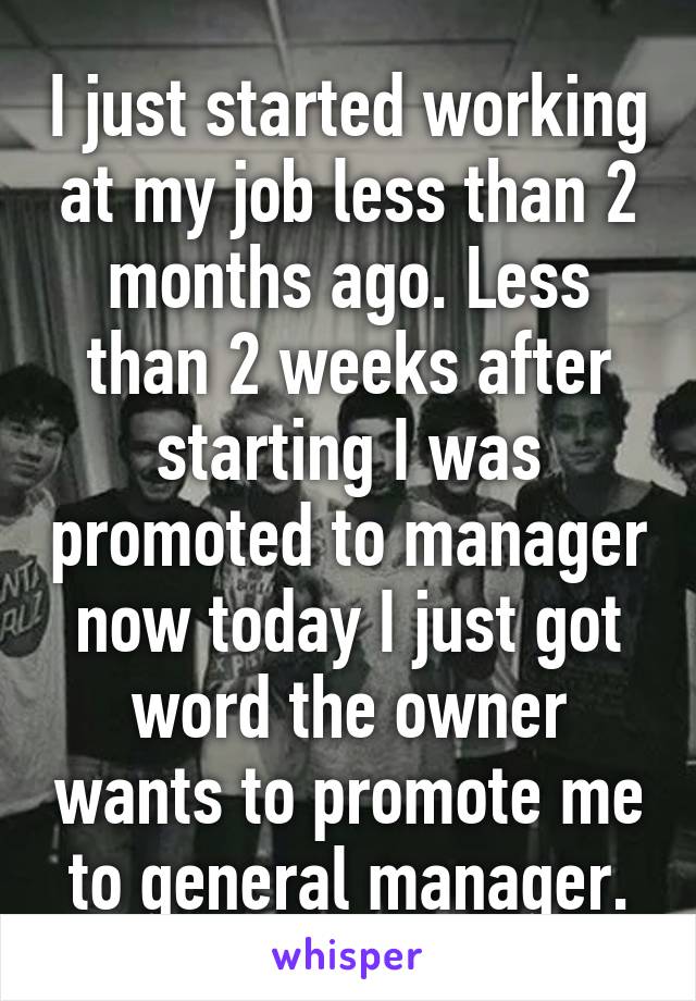 I just started working at my job less than 2 months ago. Less than 2 weeks after starting I was promoted to manager now today I just got word the owner wants to promote me to general manager.