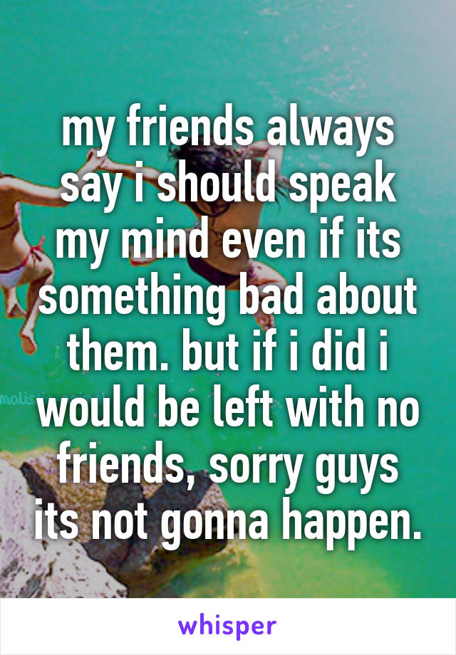 my friends always say i should speak my mind even if its something bad about them. but if i did i would be left with no friends, sorry guys its not gonna happen.