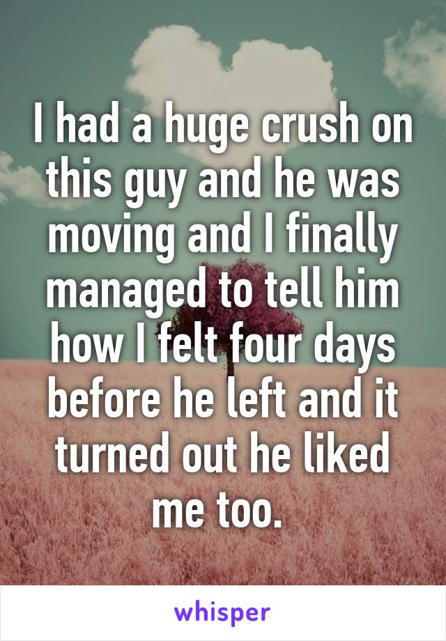 I had a huge crush on this guy and he was moving and I finally managed to tell him how I felt four days before he left and it turned out he liked me too. 