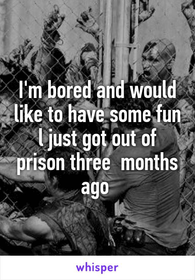 I'm bored and would like to have some fun l just got out of prison three  months ago 