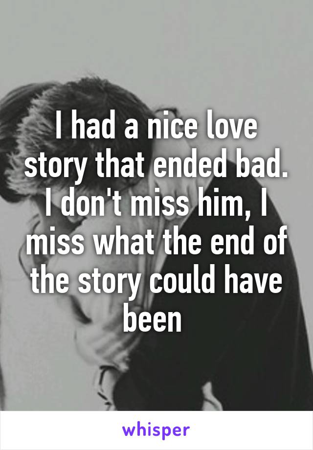 I had a nice love story that ended bad. I don't miss him, I miss what the end of the story could have been 