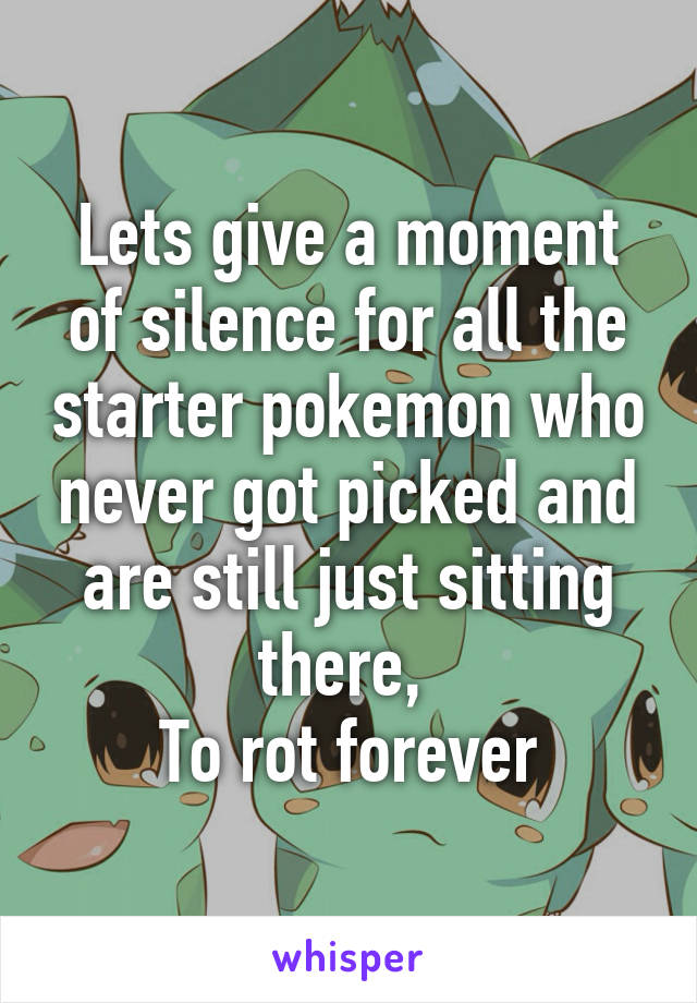 Lets give a moment of silence for all the starter pokemon who never got picked and are still just sitting there, 
To rot forever