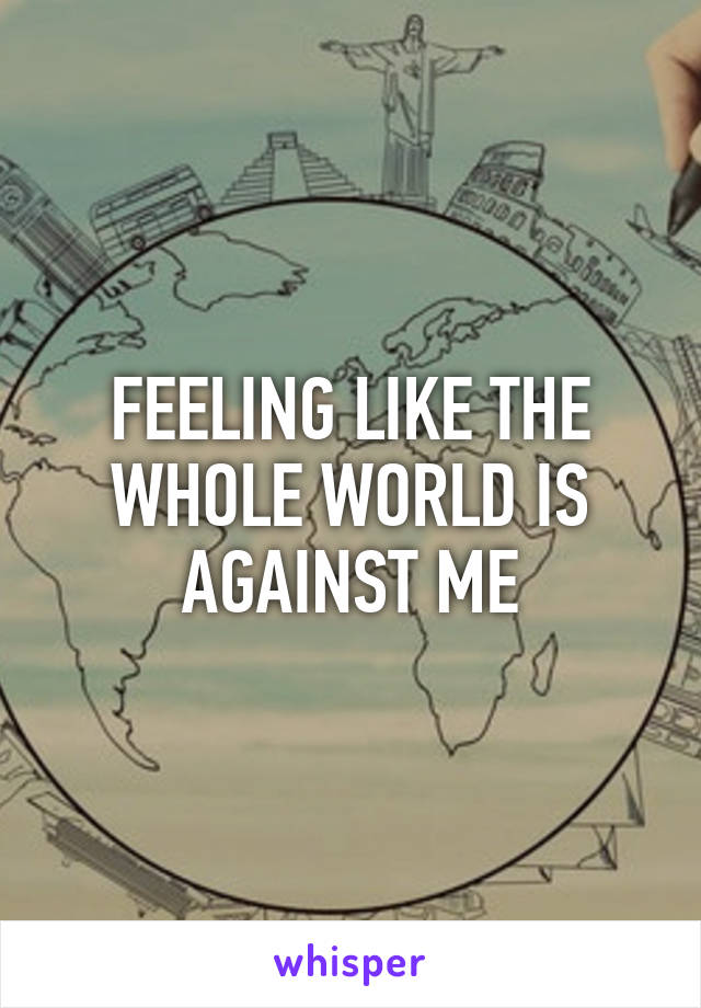 FEELING LIKE THE WHOLE WORLD IS AGAINST ME