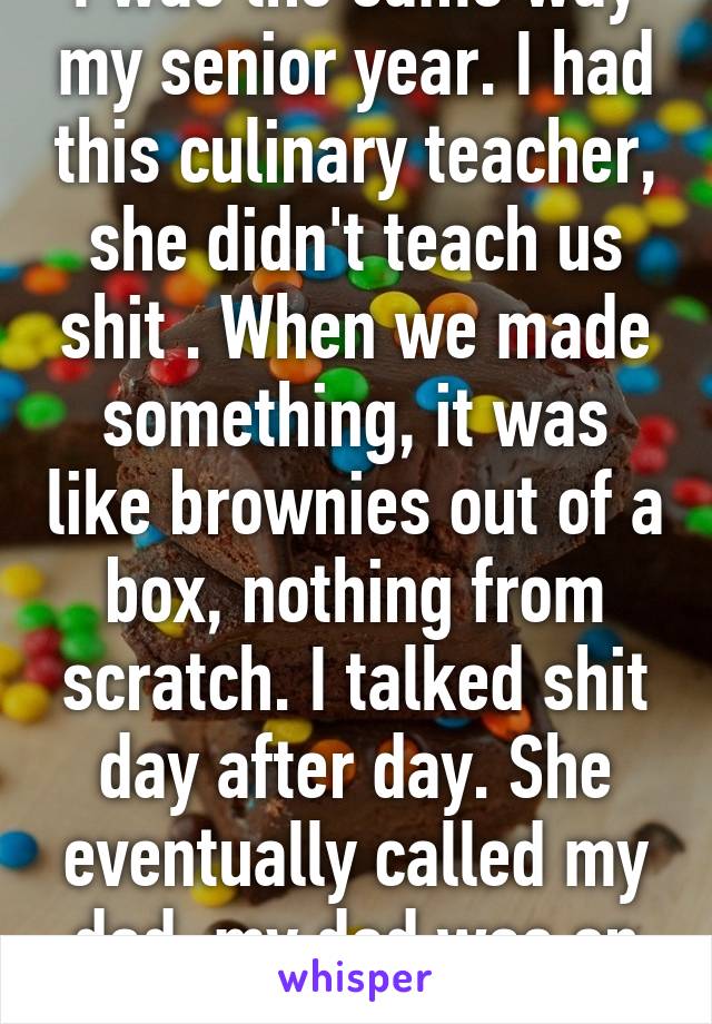 I was the same way my senior year. I had this culinary teacher, she didn't teach us shit . When we made something, it was like brownies out of a box, nothing from scratch. I talked shit day after day. She eventually called my dad, my dad was on my side.