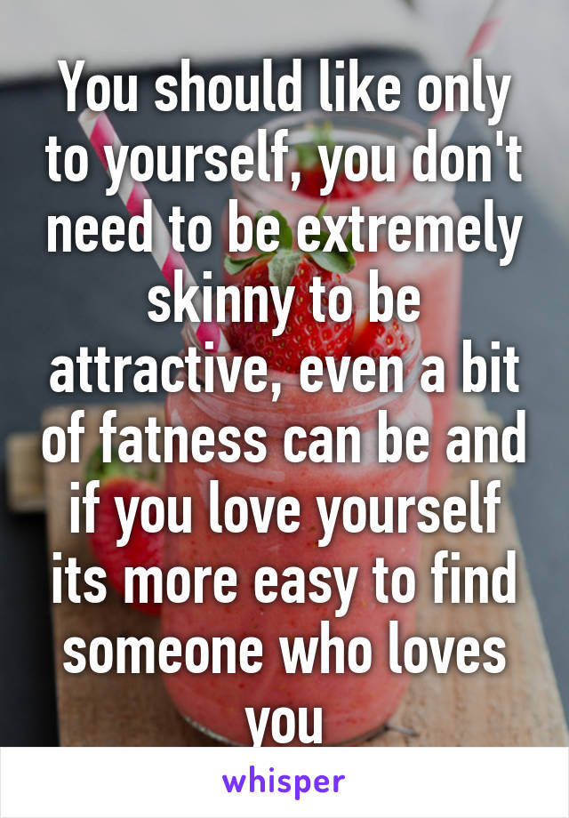 You should like only to yourself, you don't need to be extremely skinny to be attractive, even a bit of fatness can be and if you love yourself its more easy to find someone who loves you