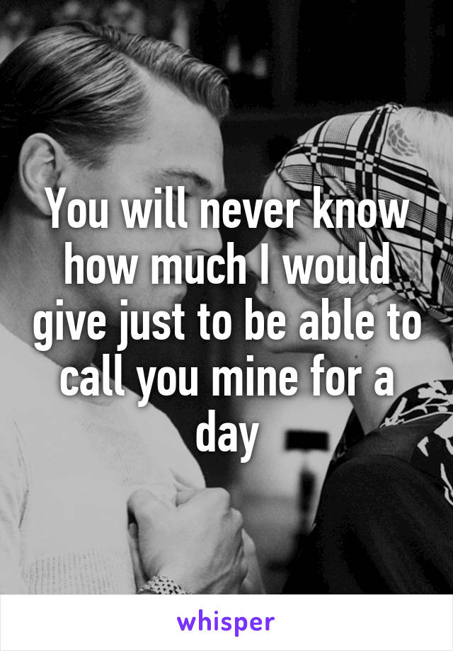 You will never know how much I would give just to be able to call you mine for a day