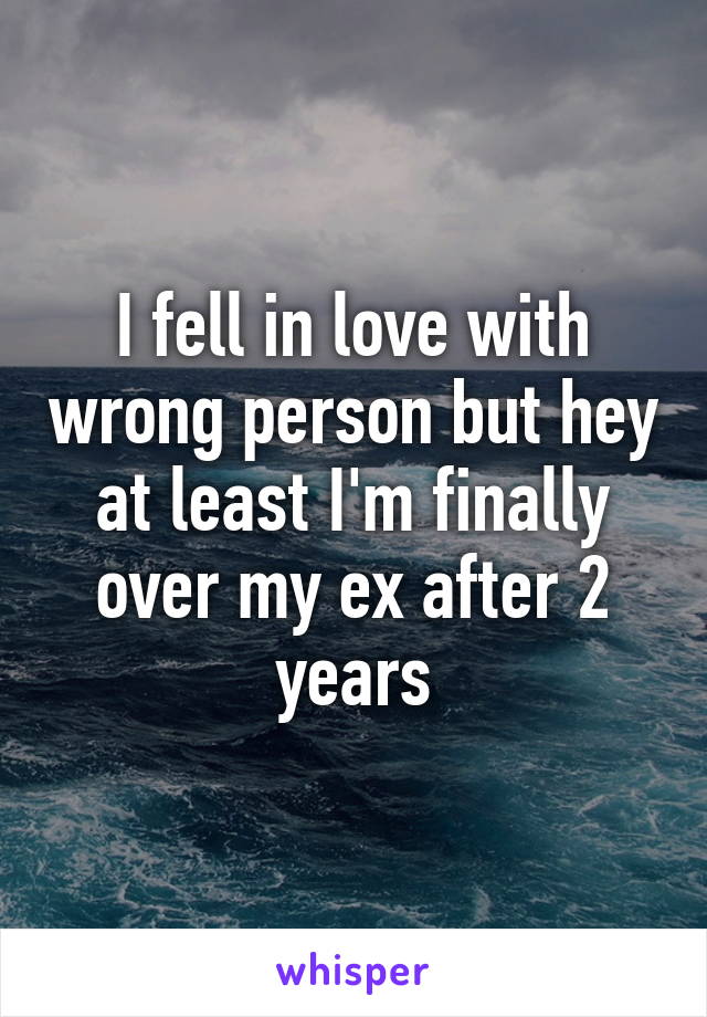 I fell in love with wrong person but hey at least I'm finally over my ex after 2 years