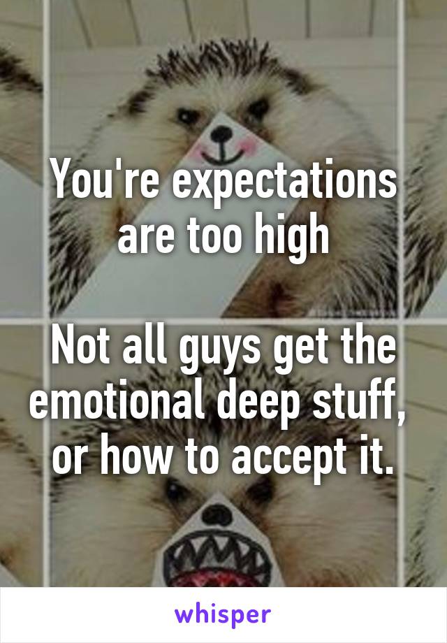 You're expectations are too high

Not all guys get the emotional deep stuff, 
or how to accept it.
