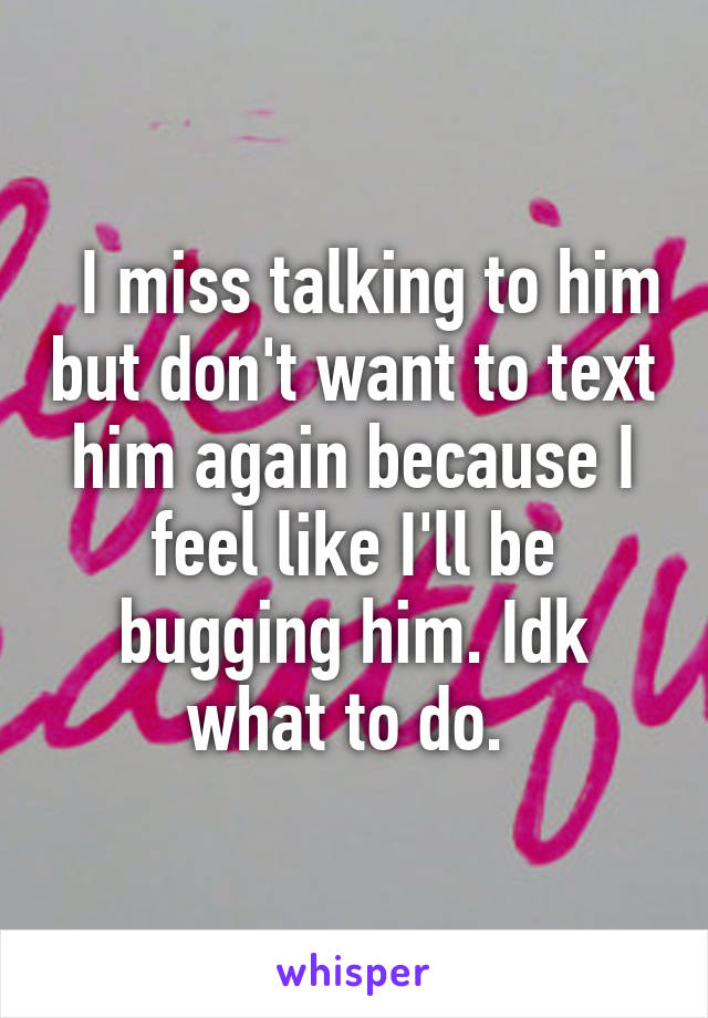   I miss talking to him but don't want to text him again because I feel like I'll be bugging him. Idk what to do. 