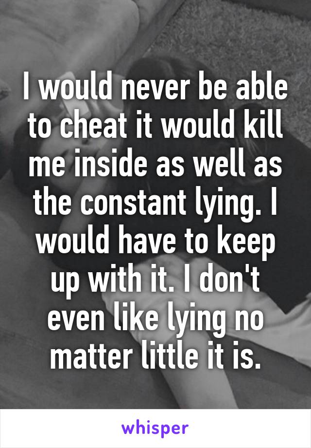 I would never be able to cheat it would kill me inside as well as the constant lying. I would have to keep up with it. I don't even like lying no matter little it is.