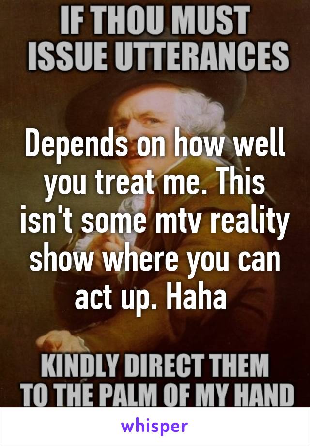 Depends on how well you treat me. This isn't some mtv reality show where you can act up. Haha 