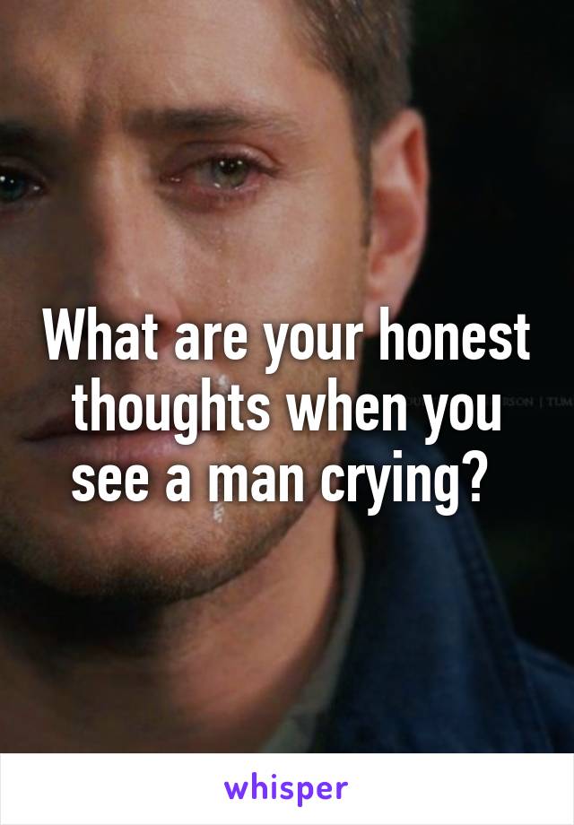 What are your honest thoughts when you see a man crying? 