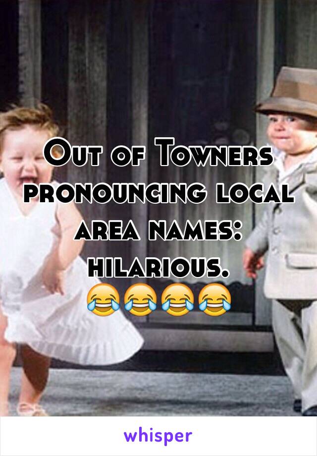 Out of Towners pronouncing local area names: hilarious. 
😂😂😂😂
