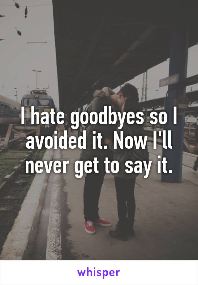 I hate goodbyes so I avoided it. Now I'll never get to say it.