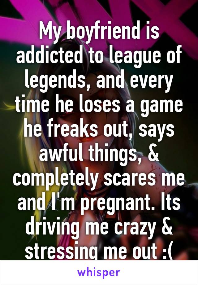 My boyfriend is addicted to league of legends, and every time he loses a game he freaks out, says awful things, & completely scares me and I'm pregnant. Its driving me crazy & stressing me out :(