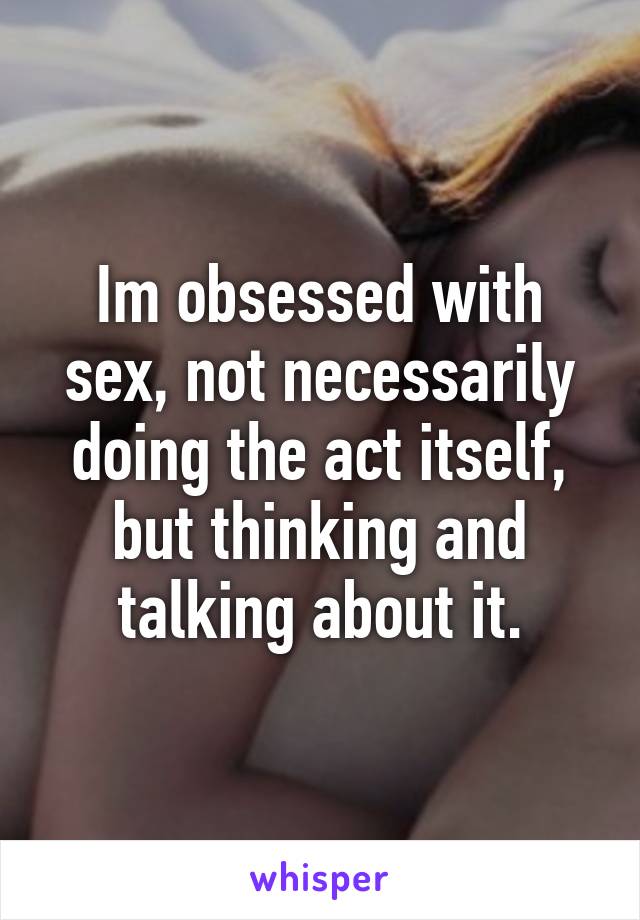 Im obsessed with sex, not necessarily doing the act itself, but thinking and talking about it.