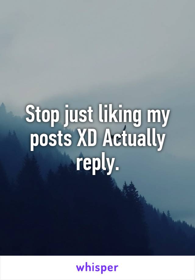 Stop just liking my posts XD Actually reply.