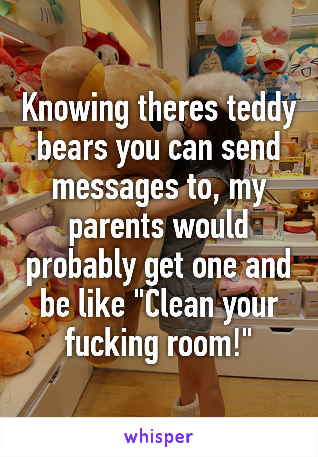 Knowing theres teddy bears you can send messages to, my parents would probably get one and be like "Clean your fucking room!"