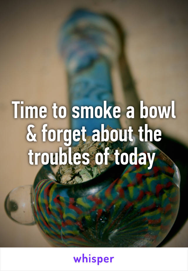 Time to smoke a bowl & forget about the troubles of today 