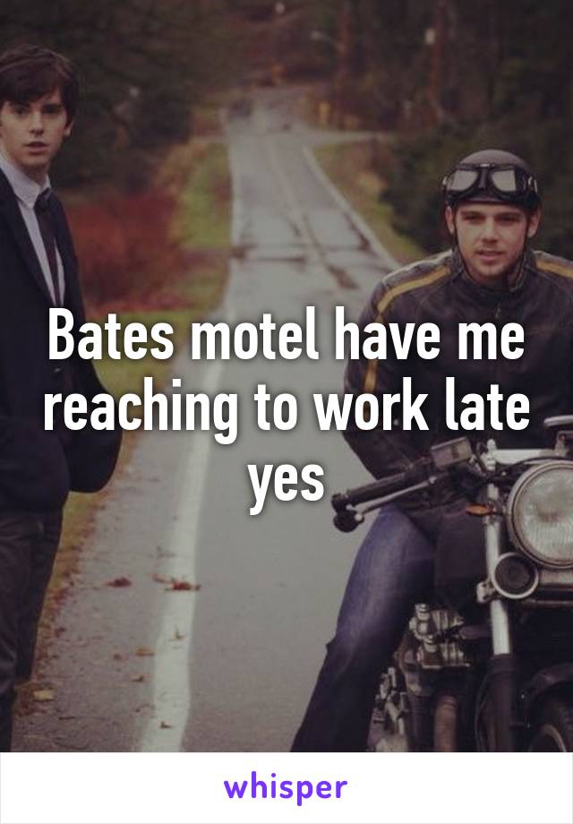 Bates motel have me reaching to work late yes