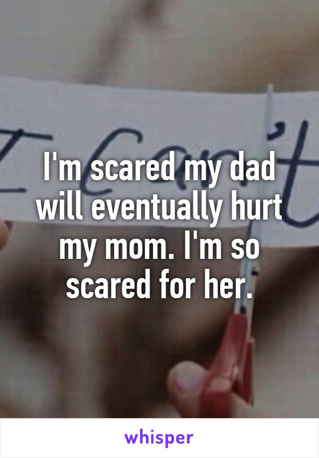 I'm scared my dad will eventually hurt my mom. I'm so scared for her.