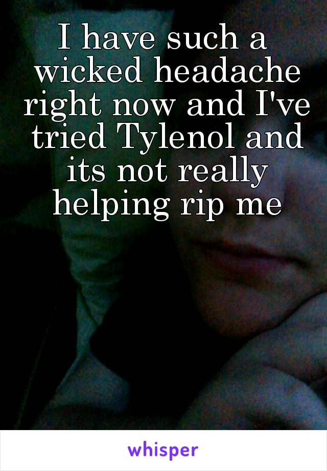 I have such a wicked headache right now and I've tried Tylenol and its not really helping rip me