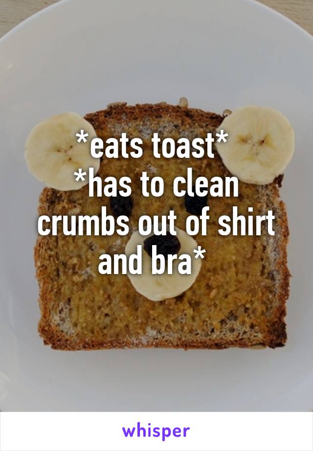 *eats toast* 
*has to clean crumbs out of shirt and bra* 
