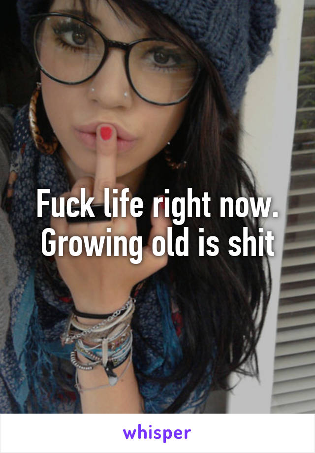 Fuck life right now. Growing old is shit