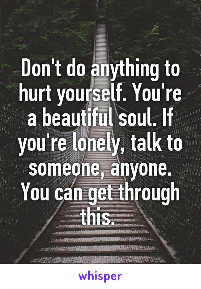 Don't do anything to hurt yourself. You're a beautiful soul. If you're lonely, talk to someone, anyone. You can get through this. 