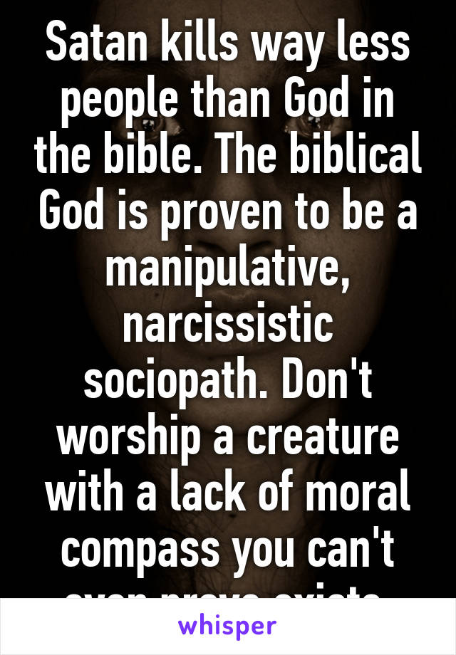 Satan kills way less people than God in the bible. The biblical God is proven to be a manipulative, narcissistic sociopath. Don't worship a creature with a lack of moral compass you can't even prove exists.