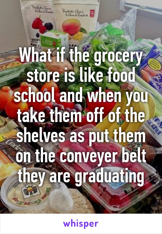 What if the grocery store is like food school and when you take them off of the shelves as put them on the conveyer belt they are graduating