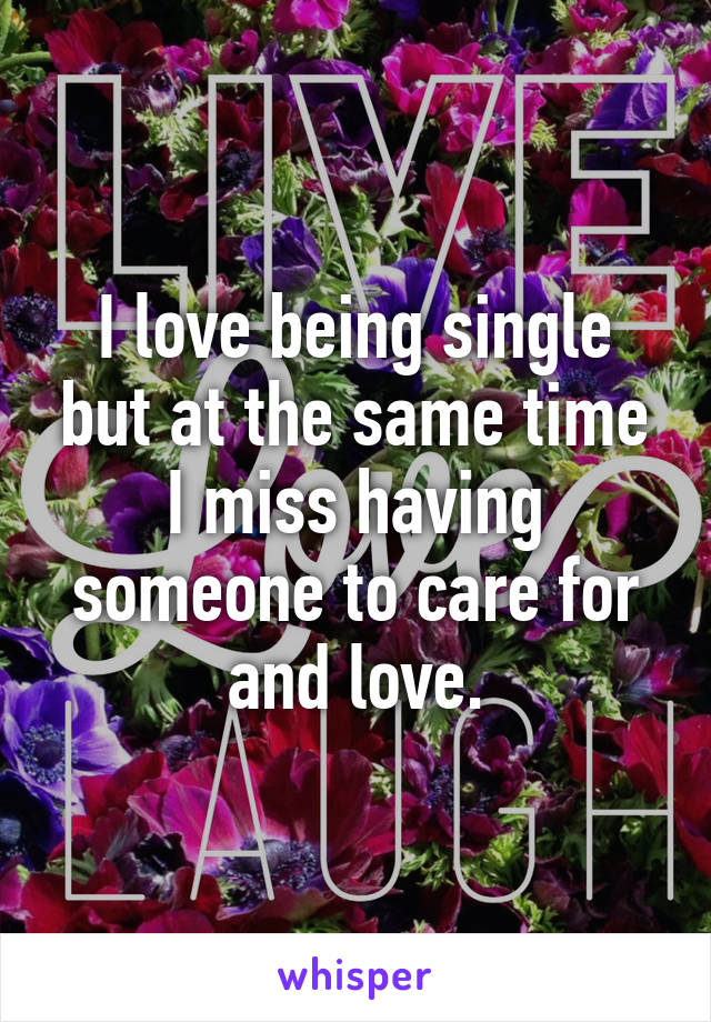 I love being single but at the same time I miss having someone to care for and love.
