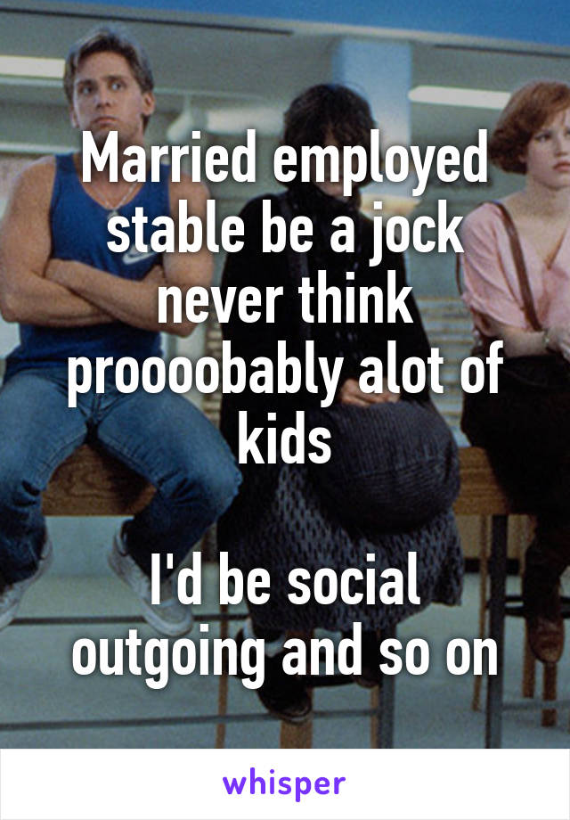 Married employed stable be a jock never think proooobably alot of kids

I'd be social outgoing and so on