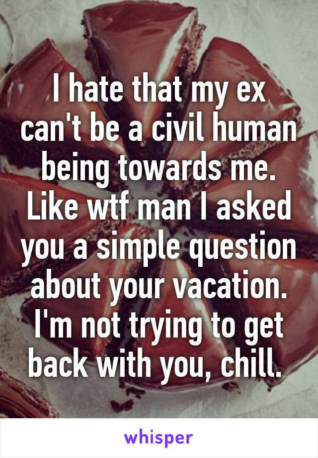 I hate that my ex can't be a civil human being towards me. Like wtf man I asked you a simple question about your vacation. I'm not trying to get back with you, chill. 