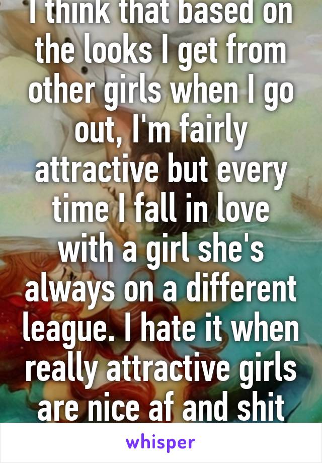 I think that based on the looks I get from other girls when I go out, I'm fairly attractive but every time I fall in love with a girl she's always on a different league. I hate it when really attractive girls are nice af and shit T-T
